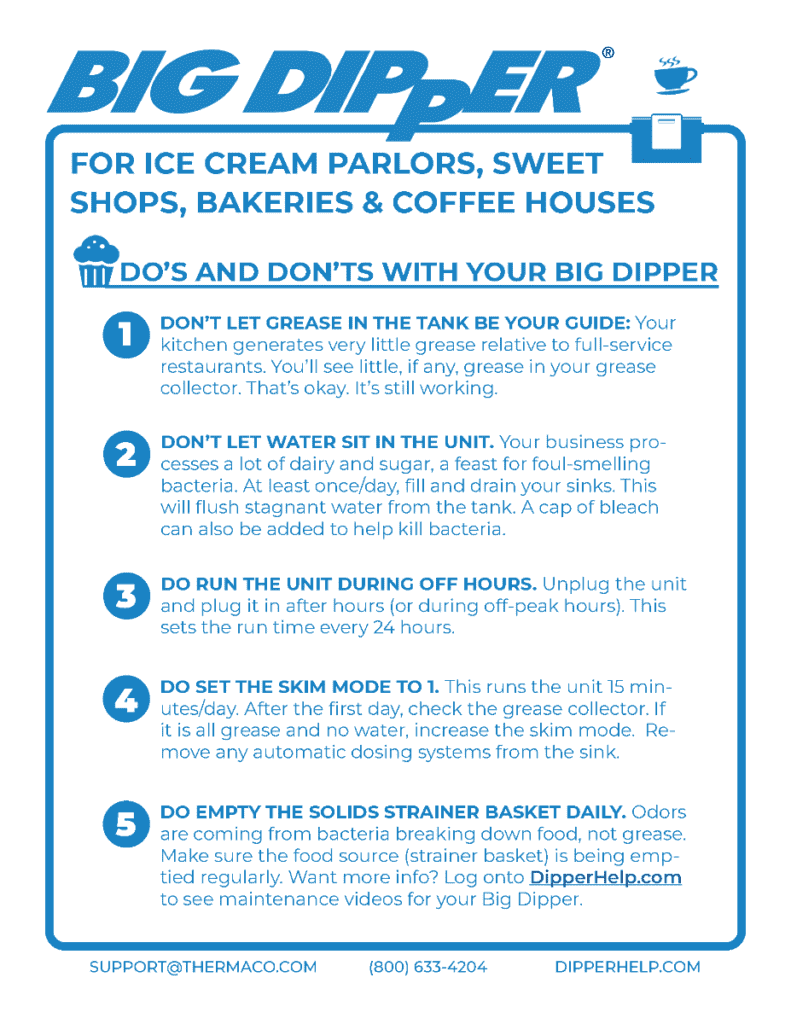 A poster that reads the following:
Big Dipper FOR ICE CREAM PARLORS, SWEET SHOPS, BAKERIES & COFFEE HOUSES. DO'S AND DON'TS WITH YOUR BIG DIPPER.
1. DON'T LET GREASE IN THE TANK BE YOUR GUIDE: Your kitchen generates very little grease relative to full-service restaurants. You'll see little, if any, grease in your grease collector. That's okay. It's still working.
2. DON'T LET WATER SIT IN THE UNIT. Your business pro- cesses a lot of dairy and sugar, a feast for foul-smelling bacteria. At least once/day, fill and drain your sinks. This will flush stagnant water from the tank. A cap of bleach can also be added to help kill bacteria.
3. DO RUN THE UNIT DURING OFF HOURS. Unplug the unit and plug it in after hours (or during off-peak hours). This sets the run time every 24 hours.
4. DO SET THE SKIM MODE TO 1. This runs the unit 15 min- utes/day. After the first day, check the grease collector. If it is all grease and no water, increase the skim mode. Re- move any automatic dosing systems from the sink.
5. DO EMPTY THE SOLIDS STRAINER BASKET DAILY. Odors are coming from bacteria breaking down food, not grease. Make sure the food source (strainer basket) is being emp- tied regularly. Want more info? Log onto DipperHelp.com to see maintenance videos for your Big Dipper.
SUPPORT@THERMACO.COM
(800) 633-4204
DIPPERHELP.COM
